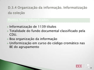 Pontos fortes identificados

 Informatização de 1139 títulos
 Totalidade do fundo documental classificado pela
  CDU.
 Boa organização da informação

 Uniformização em curso do código cromático nas
  BE do agrupamento




                                                     29
 