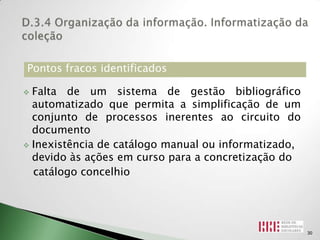 Pontos fracos identificados

 Falta de um sistema de gestão bibliográfico
  automatizado que permita a simplificação de um
  conjunto de processos inerentes ao circuito do
  documento
 Inexistência de catálogo manual ou informatizado,
  devido às ações em curso para a concretização do
  catálogo concelhio




                                                      30
 