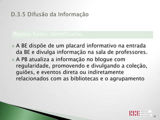 Pontos fortes identificados

 A BE dispõe de um placard informativo na entrada
  da BE e divulga informação na sala de professores.
 A PB atualiza a informação no blogue com
  regularidade, promovendo e divulgando a coleção,
  guiões, e eventos direta ou indiretamente
  relacionados com as bibliotecas e o agrupamento




                                                       31
 