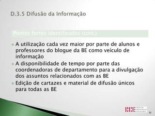 Pontos fortes identificados (cont.)

 A utilização cada vez maior por parte de alunos e
  professores do blogue da BE como veículo de
  informação
 A disponibilidade de tempo por parte das
  coordenadoras de departamento para a divulgação
  dos assuntos relacionados com as BE
 Edição de cartazes e material de difusão únicos
  para todas as BE



                                                      32
 