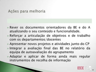  Rever os documentos orientadores da BE e do A
  atualizando o seu conteúdo e funcionalidade.
 Reforçar a articulação de objetivos e de trabalho
  com os departamentos/docentes
 Apresentar novos projetos e atividades junto do CP

 Integrar a avaliação final das BE no relatório da
  equipa de autoavaliação do agrupamento
 Adaptar e aplicar de forma ainda mais regular
  instrumentos de recolha de informação

                                                       35
 