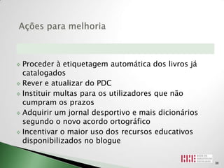  Proceder à etiquetagem automática dos livros já
  catalogados
 Rever e atualizar do PDC

 Instituir multas para os utilizadores que não
  cumpram os prazos
 Adquirir um jornal desportivo e mais dicionários
  segundo o novo acordo ortográfico
 Incentivar o maior uso dos recursos educativos
  disponibilizados no blogue

                                                     38
 
