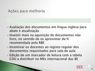  Avaliação dos documentos em língua inglesa para
  abate e atualização
 Investir mais na aquisição de documentos não
  livro, no sentido de os aproximar da %
  recomendada pela RBE
 Incentivar os docentes ao registo regular dos
  documentos requisitados para sala de aula
 Edição de um marcador de leitura com a tabela
  CDU a distribuir no Mês internacional das BE

                                                    39
 