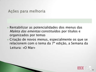  Rentabilizar as potencialidades dos menus das
  Maleta das ementas constituídos por títulos e
  organizados por temas
 Criação de novos menus, especialmente os que se
  relacionem com o tema da 7ª edição, a Semana da
  Leitura: «O Mar»




                                                    40
 