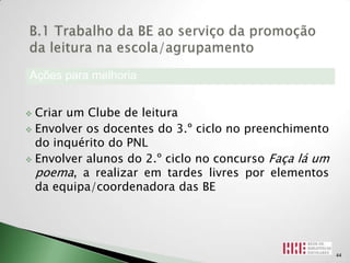 Ações para melhoria


 Criar um Clube de leitura
 Envolver os docentes do 3.º ciclo no preenchimento
  do inquérito do PNL
 Envolver alunos do 2.º ciclo no concurso Faça lá um
  poema, a realizar em tardes livres por elementos
  da equipa/coordenadora das BE




                                                        44
 