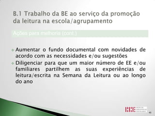 Ações para melhoria (cont.)


 Aumentar o fundo documental com novidades de
  acordo com as necessidades e/ou sugestões
 Diligenciar para que um maior número de EE e/ou
  familiares partilhem as suas experiências de
  leitura/escrita na Semana da Leitura ou ao longo
  do ano




                                                     45
 