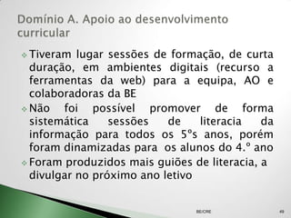  Tiveram  lugar sessões de formação, de curta
  duração, em ambientes digitais (recurso a
  ferramentas da web) para a equipa, AO e
  colaboradoras da BE
 Não   foi possível promover de forma
  sistemática    sessões   de    literacia   da
  informação para todos os 5ºs anos, porém
  foram dinamizadas para os alunos do 4.º ano
 Foram produzidos mais guiões de literacia, a
  divulgar no próximo ano letivo


                                BE/CRE            49
 