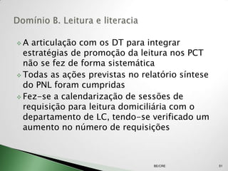 A  articulação com os DT para integrar
  estratégias de promoção da leitura nos PCT
  não se fez de forma sistemática
 Todas as ações previstas no relatório síntese
  do PNL foram cumpridas
 Fez-se a calendarização de sessões de
  requisição para leitura domiciliária com o
  departamento de LC, tendo-se verificado um
  aumento no número de requisições



                                 BE/CRE           51
 
