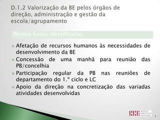Pontos fortes identificados

 Afetação de recursos humanos às necessidades de
  desenvolvimento da BE
 Concessão de uma manhã para reunião das
  PB/concelhia
 Participação  regular da PB nas reuniões de
  departamento do 1.º ciclo e LC
 Apoio da direção na concretização das variadas
  atividades desenvolvidas



                                                    7
 