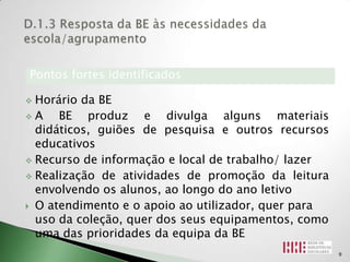 Pontos fortes identificados

 Horário da BE
A    BE produz e divulga alguns materiais
  didáticos, guiões de pesquisa e outros recursos
  educativos
 Recurso de informação e local de trabalho/ lazer

 Realização de atividades de promoção da leitura
  envolvendo os alunos, ao longo do ano letivo
 O atendimento e o apoio ao utilizador, quer para
  uso da coleção, quer dos seus equipamentos, como
  uma das prioridades da equipa da BE
                                                     9
 