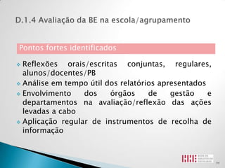 Pontos fortes identificados

 Reflexões orais/escritas conjuntas, regulares,
  alunos/docentes/PB
 Análise em tempo útil dos relatórios apresentados

 Envolvimento    dos    órgãos     de    gestão    e
  departamentos na avaliação/reflexão das ações
  levadas a cabo
 Aplicação regular de instrumentos de recolha de
  informação



                                                        11
 