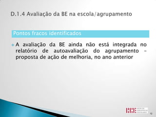Pontos fracos identificados

   A avaliação da BE ainda não está integrada no
    relatório de autoavaliação do agrupamento –
    proposta de ação de melhoria, no ano anterior




                                                    12
 