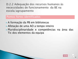 Pontos fortes identificados

 A formação da PB em bibliotecas
 Afetação de uma AO a tempo inteiro

 Pluridisciplinaridade e competências na área das
  Tic dos elementos da equipa




                                                     16
 