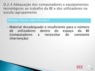 Pontos fracos identificados

   Material desadequado e insuficiente para o número
    de utilizadores dentro do espaço da BE
    (computadores    a   necessitar    de    constante
    intervenção)




                                                         21
 