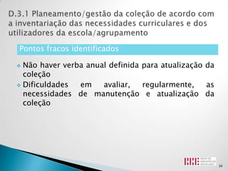 Pontos fracos identificados

 Não haver verba anual definida para atualização da
  coleção
 Dificuldades  em    avaliar,   regularmente,    as
  necessidades de manutenção e atualização da
  coleção




                                                       24
 