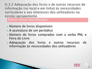 Pontos fortes identificados

 Número de livros disponíveis
 A assinatura de um periódico

 Número de livros comprados com a verba PNL e
  Feira do Livro
 Adequação     dos livros e outros recursos de
  informação às necessidades dos utilizadores




                                                  25
 