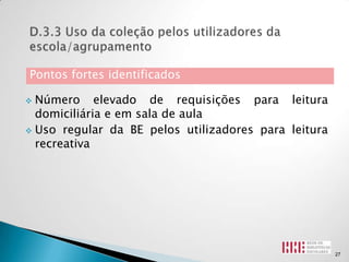 Pontos fortes identificados

 Número elevado de requisições para leitura
  domiciliária e em sala de aula
 Uso regular da BE pelos utilizadores para leitura
  recreativa




                                                      27
 