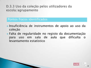 Pontos fracos identificados

 Insuficiência de instrumentos de apoio ao uso da
  coleção
 Falta de regularidade no registo da documentação
  para uso em sala de aula que dificulta o
  levantamento estatístico




                                                     28
 
