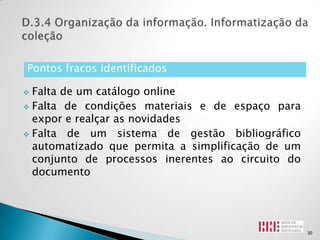 Pontos fracos identificados

 Falta de um catálogo online
 Falta de condições materiais e de espaço para
  expor e realçar as novidades
 Falta de um sistema de gestão bibliográfico
  automatizado que permita a simplificação de um
  conjunto de processos inerentes ao circuito do
  documento




                                                   30
 