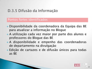 Pontos fortes identificados

 Disponibilidade da coordenadora da Equipa das BE
  para atualizar a informação no Blogue
 A utilização cada vez maior por parte dos alunos e
  professores do Blogue das BE
 A disponibilidade e empenho das coordenadoras
  de departamento na divulgação
 Edição de cartazes e de difusão únicos para todas
  as BE



                                                       31
 