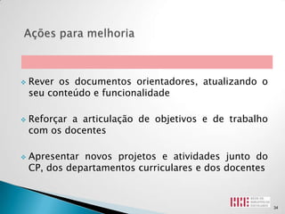    Rever os documentos orientadores, atualizando o
    seu conteúdo e funcionalidade

   Reforçar a articulação de objetivos e de trabalho
    com os docentes

   Apresentar novos projetos e atividades junto do
    CP, dos departamentos curriculares e dos docentes



                                                        34
 