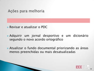    Revisar e atualizar o PDC

   Adquirir um jornal desportivo e um dicionário
    segundo o novo acordo ortográfico

   Atualizar o fundo documental priorizando as áreas
    menos preenchidas ou mais desatualizadas




                                                        38
 
