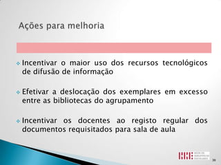    Incentivar o maior uso dos recursos tecnológicos
    de difusão de informação

   Efetivar a deslocação dos exemplares em excesso
    entre as bibliotecas do agrupamento

   Incentivar os docentes ao registo regular dos
    documentos requisitados para sala de aula



                                                       39
 
