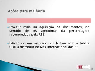    Investir mais na aquisição de documentos, no
    sentido de os aproximar da percentagem
    recomendada pela RBE

   Edição de um marcador de leitura com a tabela
    CDU a distribuir no Mês Internacional das BE




                                                    40
 