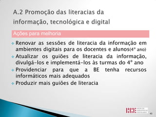 Ações para melhoria
 Renovar as sessões de literacia da informação em
  ambientes digitais para os docentes e alunos(4º ano)
 Atualizar os guiões de literacia da informação,
  divulgá-los e implementá-los às turmas do 4º ano
 Providenciar   para que a BE tenha recursos
  informáticos mais adequados
 Produzir mais guiões de literacia




                                                         43
 