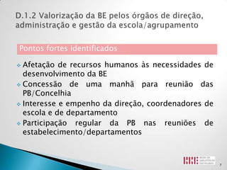 Pontos fortes identificados

 Afetação de recursos humanos às necessidades de
  desenvolvimento da BE
 Concessão de uma manhã para reunião das
  PB/Concelhia
 Interesse e empenho da direção, coordenadores de
  escola e de departamento
 Participação  regular da PB nas reuniões de
  estabelecimento/departamentos



                                                     7
 