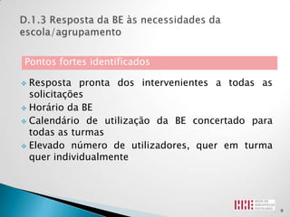 Pontos fortes identificados

 Resposta pronta dos intervenientes a todas as
  solicitações
 Horário da BE

 Calendário de utilização da BE concertado para
  todas as turmas
 Elevado número de utilizadores, quer em turma
  quer individualmente




                                                   9
 
