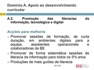 Domínio A. Apoio ao desenvolvimento
     curricular
17


     A.2.     Promoção       das       literacias   da
       informação, tecnológica e digital

     Acções para melhoria
      Promover      sessões de formação, de curta
       duração, em ambientes digitais para a
       equipa,        assistentes    operacionais     e
       colaboradoras da BE
      Promover de forma sistemática sessões de
       literacia da informação para todos os 5ºs anos
      Produções de mais guiões de literacia
                                  BE/CRE
 