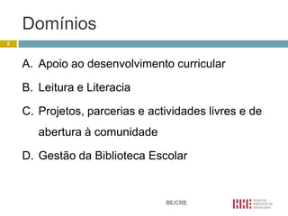 Domínios
2



    A. Apoio ao desenvolvimento curricular

    B. Leitura e Literacia

    C. Projetos, parcerias e actividades livres e de
       abertura à comunidade

    D. Gestão da Biblioteca Escolar


                                BE/CRE
 