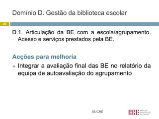 Domínio D. Gestão da biblioteca escolar
20


     D.1. Articulação da BE com a escola/agrupamento.
       Acesso e serviços prestados pela BE.


     Acções para melhoria
      Integrar a avaliação final das BE no relatório da

       equipa de autoavaliação do agrupamento




                                  BE/CRE
 