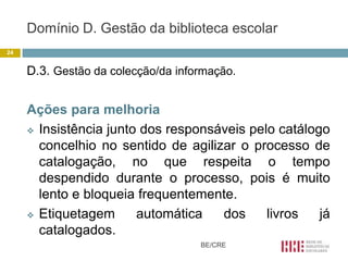 Domínio D. Gestão da biblioteca escolar
24


     D.3. Gestão da colecção/da informação.


     Ações para melhoria
      Insistência junto dos responsáveis pelo catálogo

       concelhio no sentido de agilizar o processo de
       catalogação, no que respeita o tempo
       despendido durante o processo, pois é muito
       lento e bloqueia frequentemente.
      Etiquetagem      automática   dos     livros   já
       catalogados.
                                    BE/CRE
 