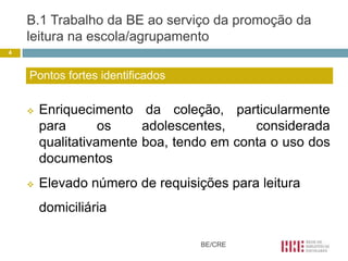 B.1 Trabalho da BE ao serviço da promoção da
    leitura na escola/agrupamento
4



    Pontos fortes identificados

       Enriquecimento da coleção, particularmente
        para       os    adolescentes,    considerada
        qualitativamente boa, tendo em conta o uso dos
        documentos
       Elevado número de requisições para leitura
        domiciliária

                                  BE/CRE
 