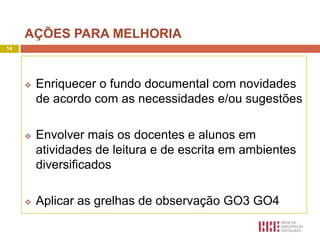 AÇÕES PARA MELHORIA
14




        Enriquecer o fundo documental com novidades
         de acordo com as necessidades e/ou sugestões

        Envolver mais os docentes e alunos em
         atividades de leitura e de escrita em ambientes
         diversificados

        Aplicar as grelhas de observação GO3 GO4
 