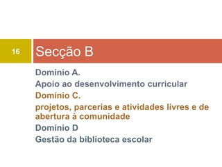 16   Secção B
     Domínio A.
     Apoio ao desenvolvimento curricular
     Domínio C.
     projetos, parcerias e atividades livres e de
     abertura à comunidade
     Domínio D
     Gestão da biblioteca escolar
 