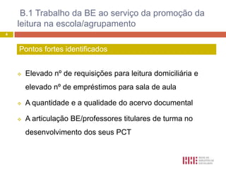 B.1 Trabalho da BE ao serviço da promoção da
    leitura na escola/agrupamento
4



    Pontos fortes identificados


       Elevado nº de requisições para leitura domiciliária e
        elevado nº de empréstimos para sala de aula

       A quantidade e a qualidade do acervo documental

       A articulação BE/professores titulares de turma no
        desenvolvimento dos seus PCT
 