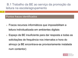 B.1 Trabalho da BE ao serviço da promoção da
    leitura na escola/agrupamento
5



    Pontos fracos identificados


       Fracos recursos informáticos que impossibilitam a
        leitura individualizada em ambientes digitais

       Espaço da BE insuficiente para dar resposta a todas as
        solicitações de frequência nos intervalos e hora do
        almoço (a BE encontrava-se provisoriamente instalada
        num contentor)
 