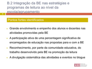 B.2 Integração da BE nas estratégias e
    programas de leitura ao nível da
6
    escola/agrupamento

    Pontos fortes identificados

       Grande envolvimento e empenho dos alunos e docentes nas
        atividades promovidas pela BE
       A participação ativa de uma percentagem significativa de
        encarregados de educação nas propostas para e com a BE
       Reconhecimento, por parte da comunidade educativa, do
        trabalho desenvolvido pela BE na promoção da leitura
       A divulgação sistemática das atividades e eventos no blogue
 