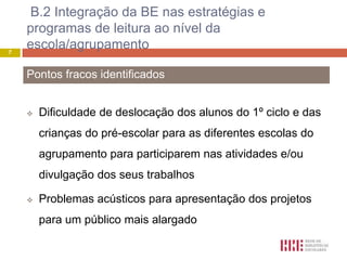 B.2 Integração da BE nas estratégias e
    programas de leitura ao nível da
7
    escola/agrupamento

    Pontos fracos identificados


       Dificuldade de deslocação dos alunos do 1º ciclo e das
        crianças do pré-escolar para as diferentes escolas do
        agrupamento para participarem nas atividades e/ou
        divulgação dos seus trabalhos

       Problemas acústicos para apresentação dos projetos
        para um público mais alargado
 