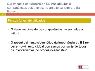 B.3 Impacto do trabalho da BE nas atitudes e
    competências dos alunos, no âmbito da leitura e da
    literacia
8



    Pontos fortes identificados

       O desenvolvimento de competências associadas à
        leitura

       O reconhecimento sistemático da importância da BE no
        desenvolvimento global dos alunos por parte de todos
        os intervenientes no processo educativo
 