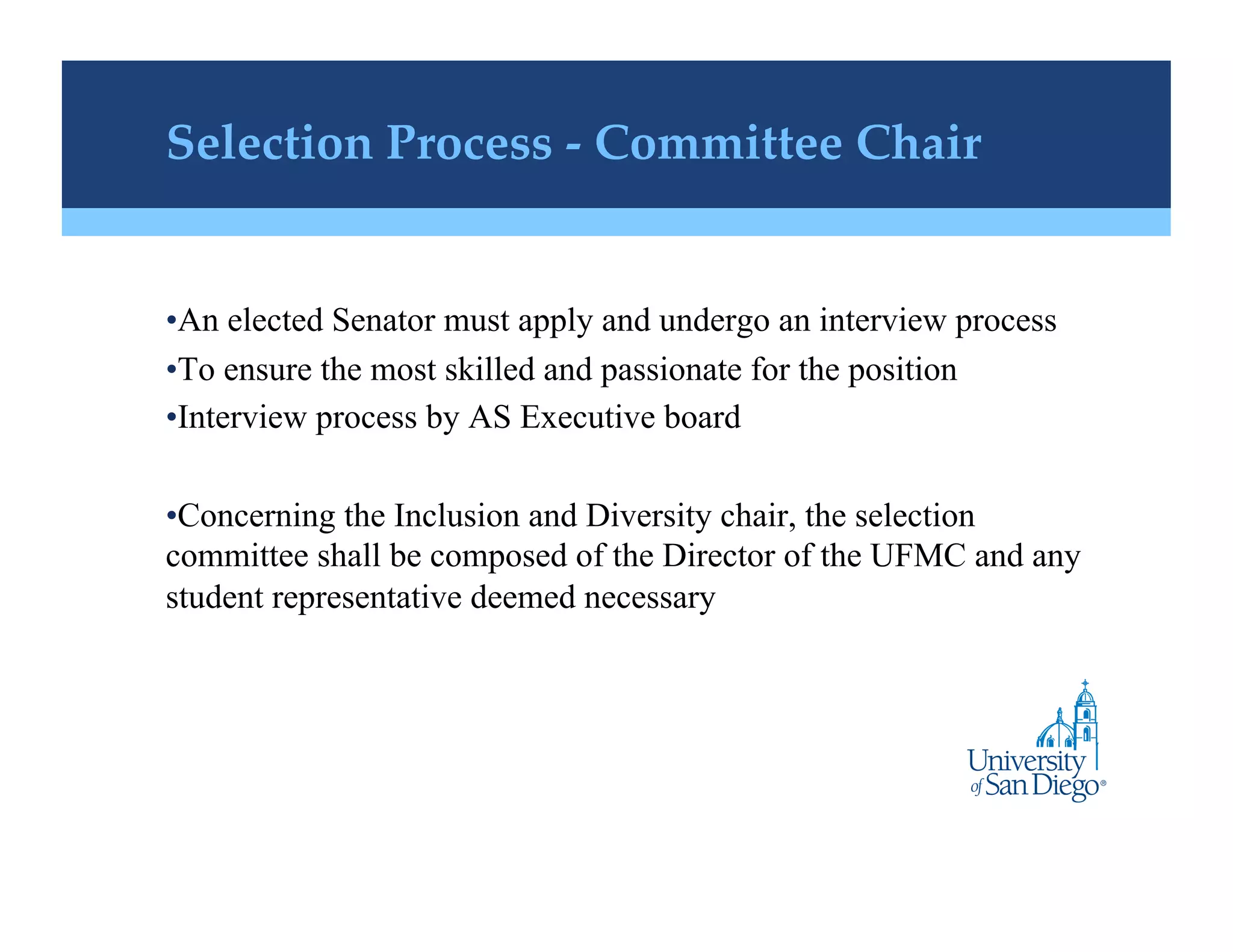 Selection Process - Committee Chair!


• An elected Senator must apply and undergo an interview process
• To ensure the most skilled and passionate for the position
• Interview process by AS Executive board

• Concerning the Inclusion and Diversity chair, the selection
committee shall be composed of the Director of the UFMC and any
student representative deemed necessary
 