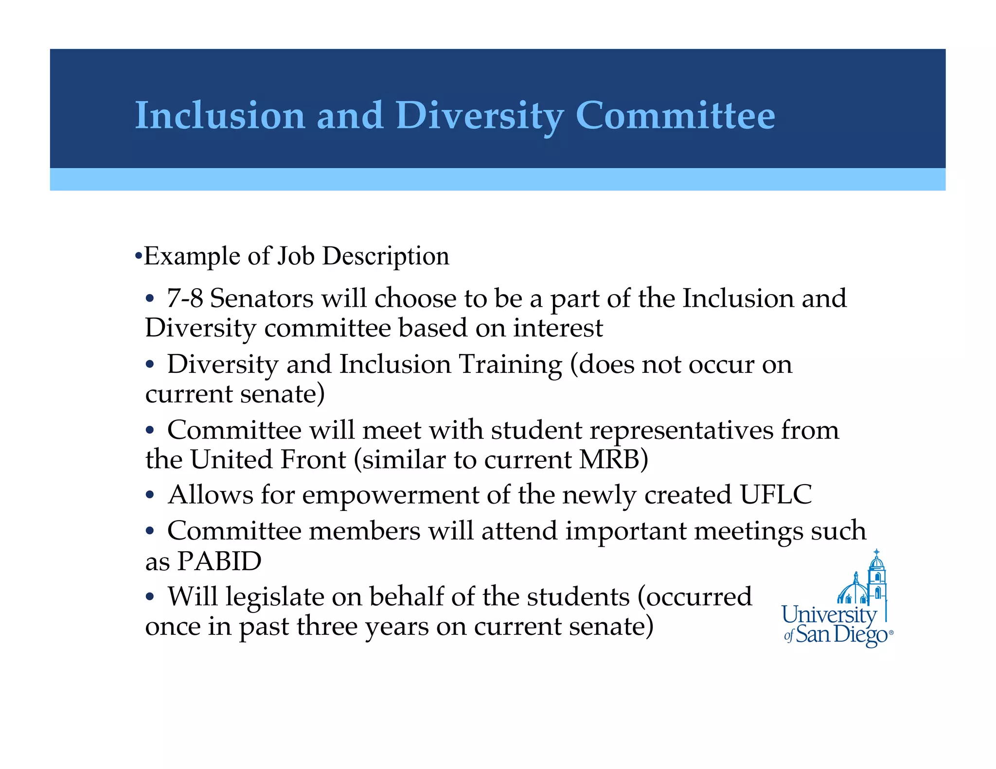 Inclusion and Diversity Committee!


• Example of Job Description
•  7-8 Senators will choose to be a part of the Inclusion and
Diversity committee based on interest!
•  Diversity and Inclusion Training (does not occur on
current senate)!
•  Committee will meet with student representatives from
the United Front (similar to current MRB)!
•  Allows for empowerment of the newly created UFLC!
•  Committee members will attend important meetings such
as PABID !
•  Will legislate on behalf of the students (occurred
once in past three years on current senate)!
 