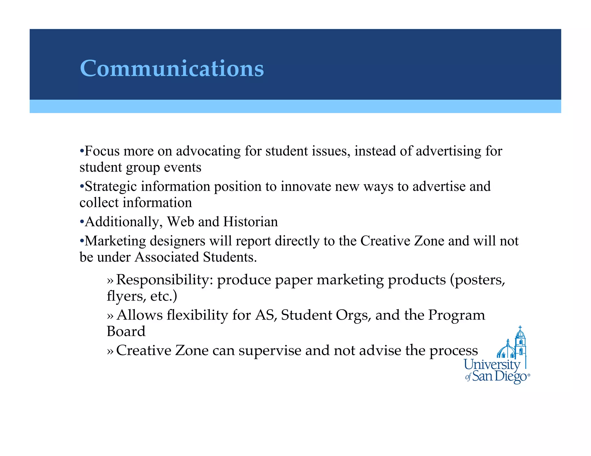 Communications!


• Focus more on advocating for student issues, instead of advertising for
student group events
• Strategic information position to innovate new ways to advertise and
collect information
• Additionally, Web and Historian
• Marketing designers will report directly to the Creative Zone and will not
be under Associated Students.
    » Responsibility: produce paper marketing products (posters,
    ﬂyers, etc.)!
    » Allows ﬂexibility for AS, Student Orgs, and the Program
    Board !
    » Creative Zone can supervise and not advise the process !
 