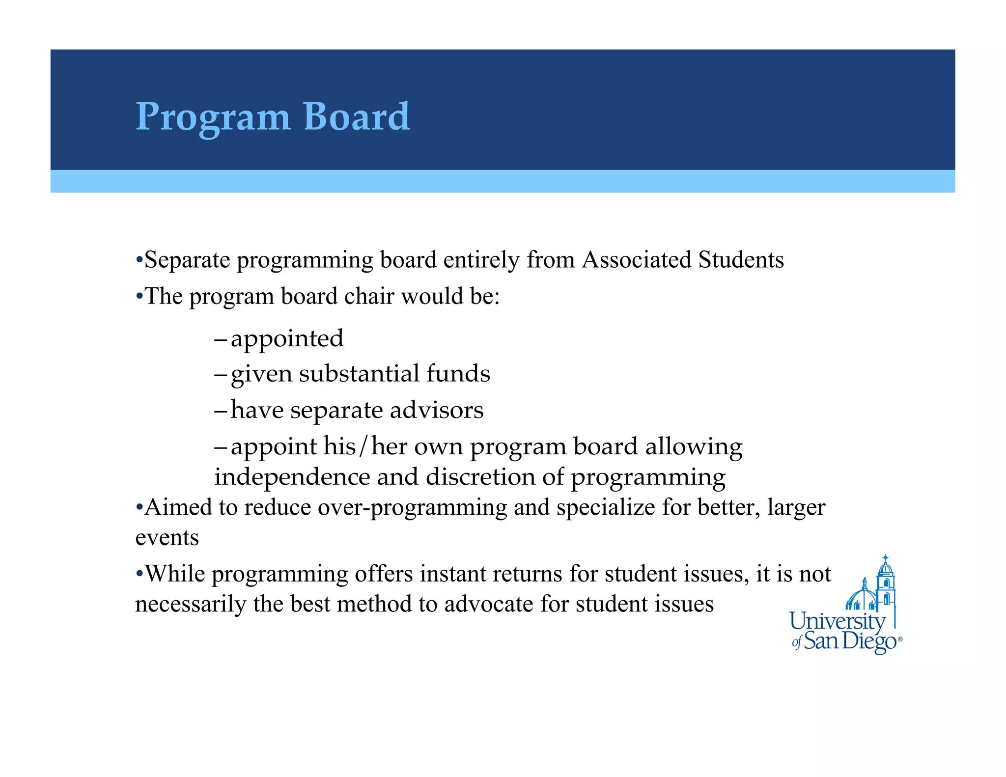 Program Board!


• Separate programming board entirely from Associated Students
• The program board chair would be:
        – appointed !
        – given substantial funds !
        – have separate advisors!
        – appoint his/her own program board allowing
        independence and discretion of programming!
• Aimed to reduce over-programming and specialize for better, larger
events
• While programming offers instant returns for student issues, it is not
necessarily the best method to advocate for student issues
 