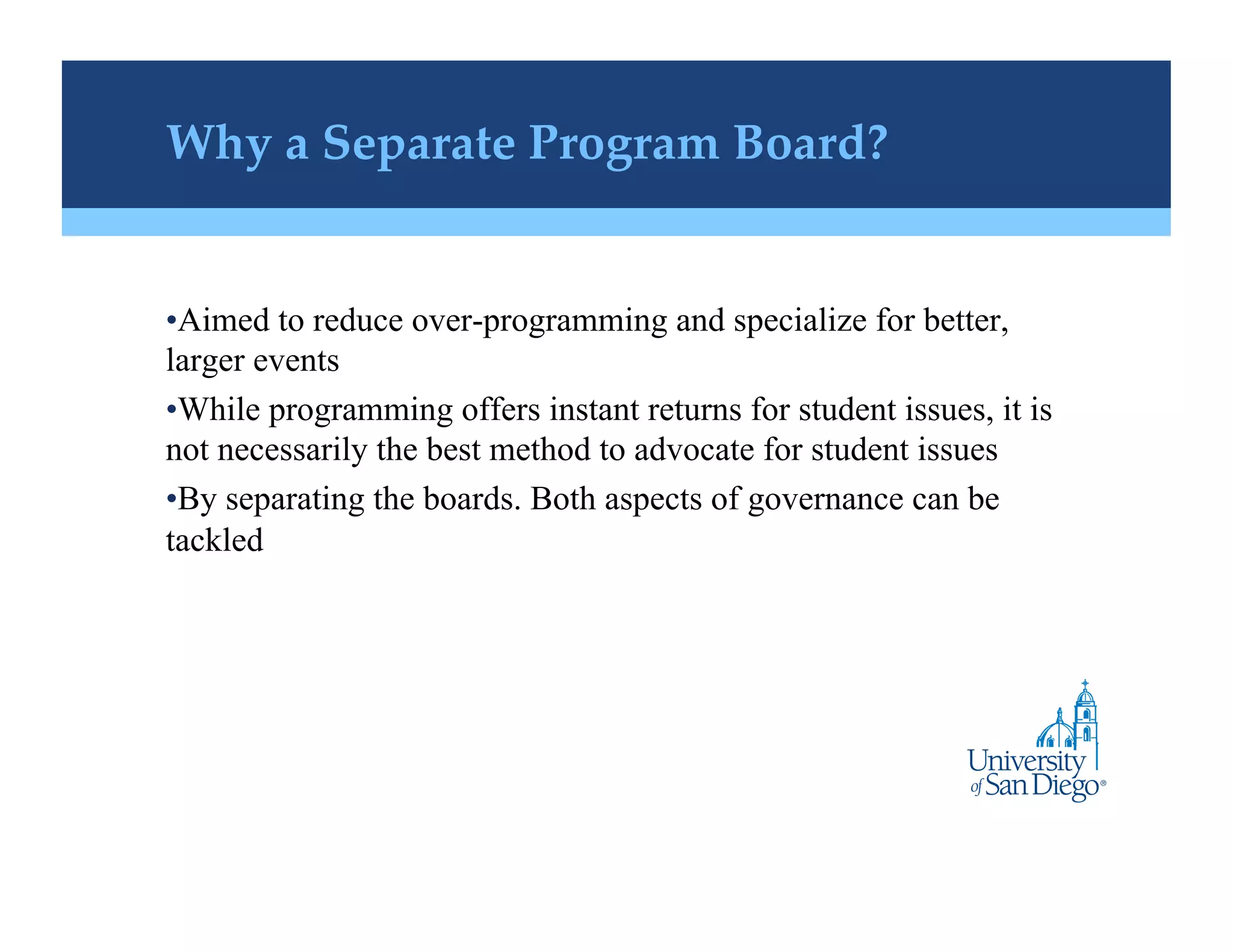 Why a Separate Program Board?!


• Aimed to reduce over-programming and specialize for better,
larger events
• While programming offers instant returns for student issues, it is
not necessarily the best method to advocate for student issues
• By separating the boards. Both aspects of governance can be
tackled
 