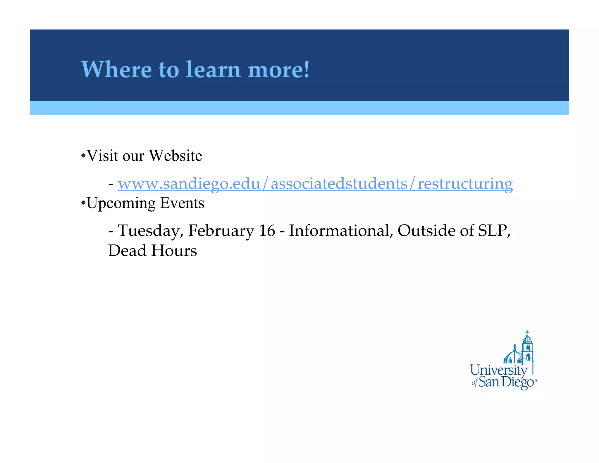 Where to learn more!!


• Visit our Website
    -  www.sandiego.edu/associatedstudents/restructuring!
• Upcoming Events
    -  Tuesday, February 16 - Informational, Outside of SLP,
    Dead Hours !
 