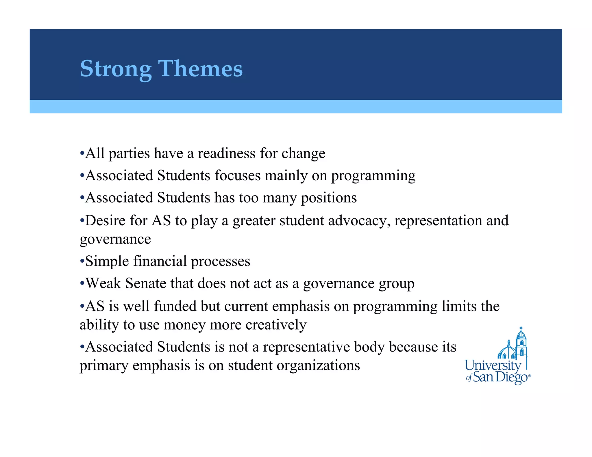 Strong Themes!


• All parties have a readiness for change
• Associated Students focuses mainly on programming
• Associated Students has too many positions
• Desire for AS to play a greater student advocacy, representation and
governance
• Simple financial processes
• Weak Senate that does not act as a governance group
• AS is well funded but current emphasis on programming limits the
ability to use money more creatively
• Associated Students is not a representative body because its
primary emphasis is on student organizations
 
